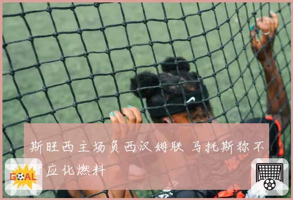 斯旺西主场负西汉姆联 马托斯称不甘应化燃料