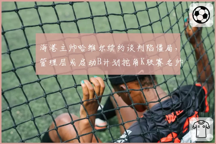 海港主帅哈维尔续约谈判陷僵局,管理层或启动B计划挖角K联赛名帅