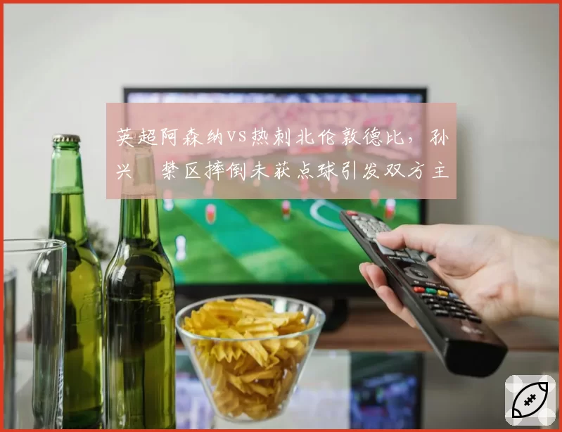 英超阿森纳vs热刺北伦敦德比，孙兴慜禁区摔倒未获点球引发双方主帅场边对骂