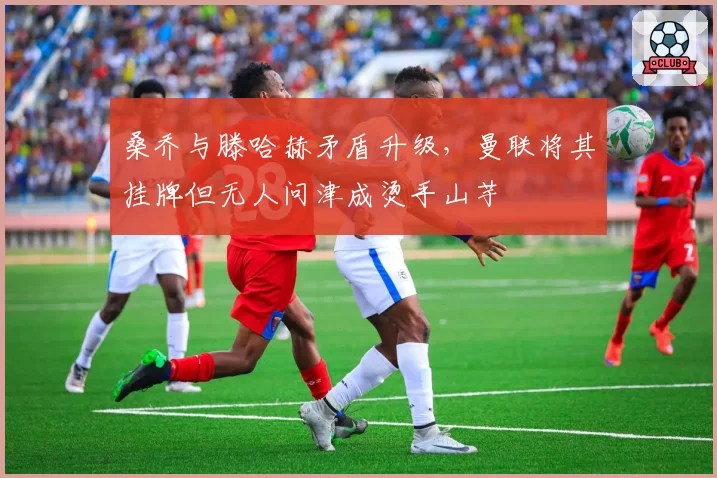桑乔与滕哈赫矛盾升级，曼联将其挂牌但无人问津成烫手山芋