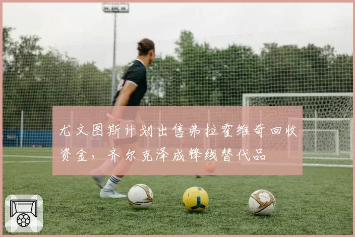 尤文图斯计划出售弗拉霍维奇回收资金，齐尔克泽成锋线替代品