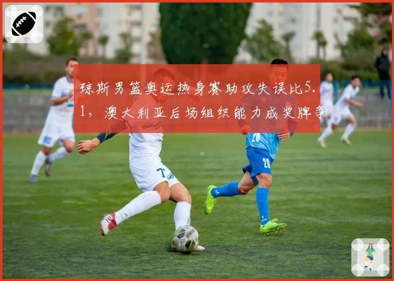 琼斯男篮奥运热身赛助攻失误比5.1，澳大利亚后场组织能力成奖牌争夺关键