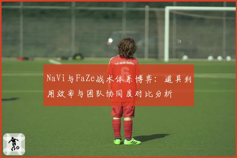 NaVi与FaZe战术体系博弈:道具利用效率与团队协同度对比分析
