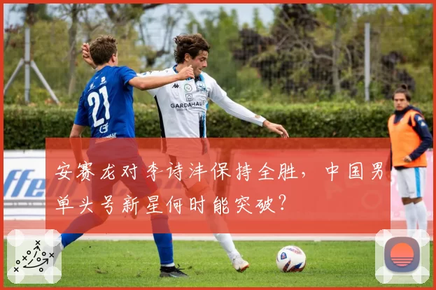 安赛龙对李诗沣保持全胜，中国男单头号新星何时能突破？