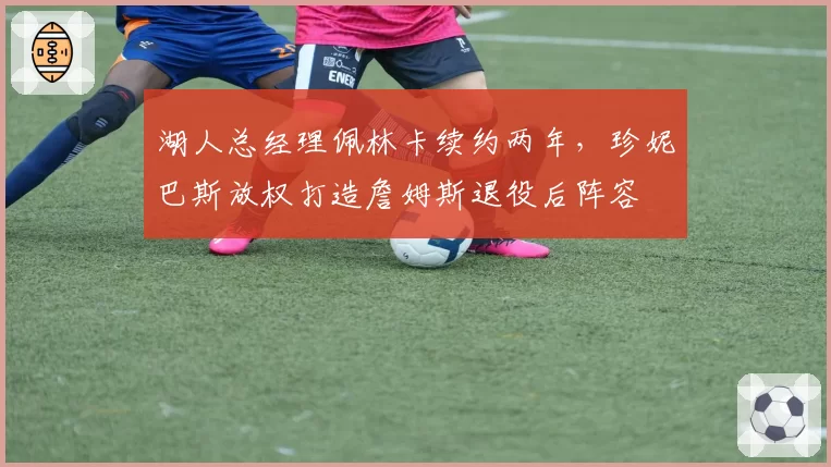 湖人总经理佩林卡续约两年,珍妮巴斯放权打造詹姆斯退役后阵容