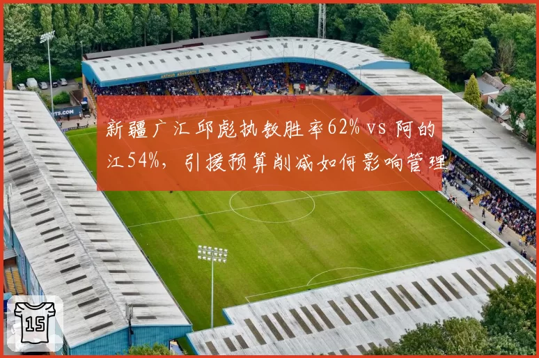 新疆广汇邱彪执教胜率62% vs 阿的江54%，引援预算削减如何影响管理层决策？