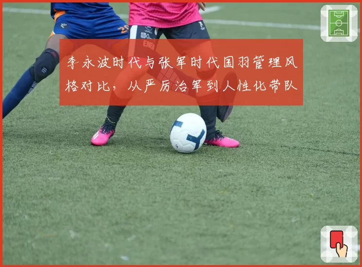 李永波时代与张军时代国羽管理风格对比，从严厉治军到人性化带队