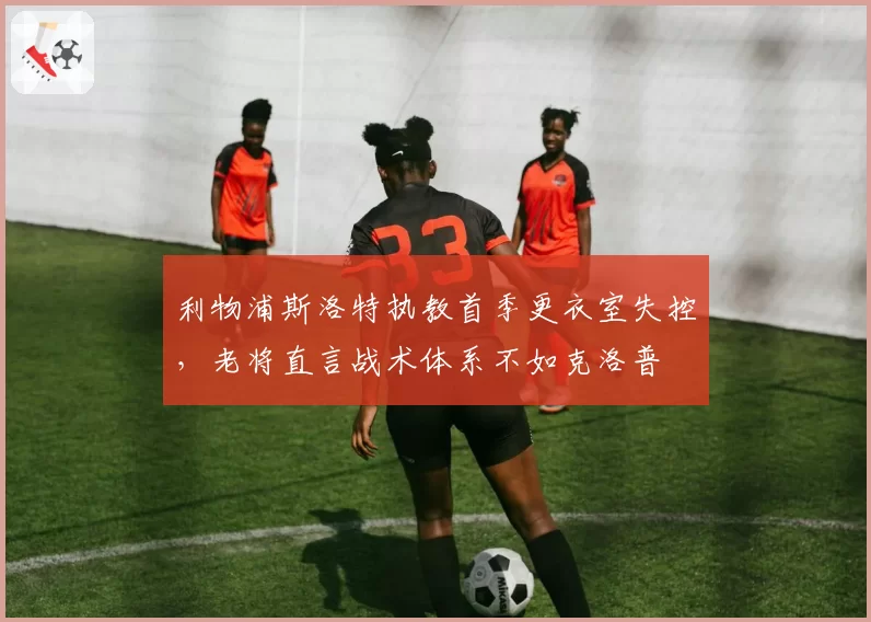 利物浦斯洛特执教首季更衣室失控,老将直言战术体系不如克洛普