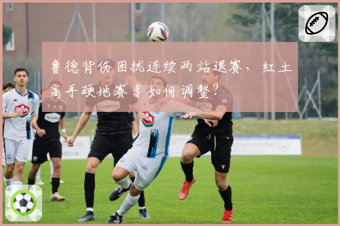 鲁德背伤困扰连续两站退赛，红土高手硬地赛季如何调整？