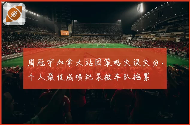 周冠宇加拿大站因策略失误失分,个人最佳成绩纪录被车队拖累