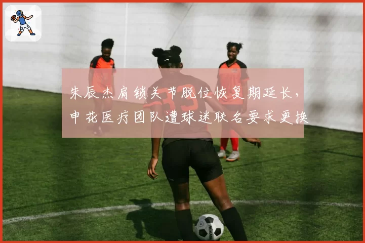 朱辰杰肩锁关节脱位恢复期延长，申花医疗团队遭球迷联名要求更换