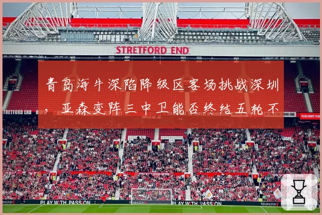 青岛海牛深陷降级区客场挑战深圳,亚森变阵三中卫能否终结五轮不胜怪圈?