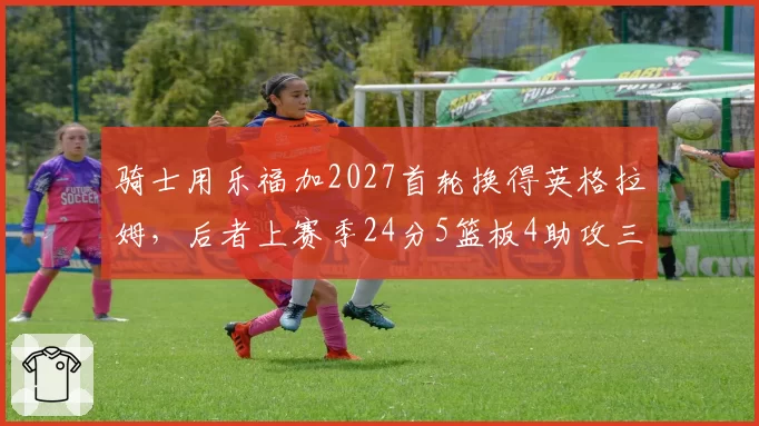 骑士用乐福加2027首轮换得英格拉姆，后者上赛季24分5篮板4助攻三分命中率38%
