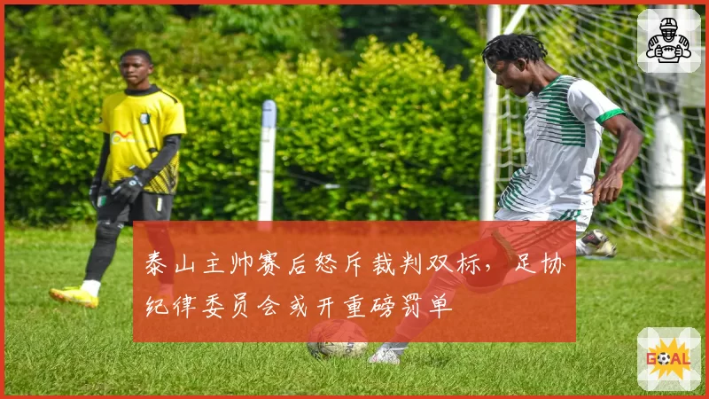 泰山主帅赛后怒斥裁判双标,足协纪律委员会或开重磅罚单
