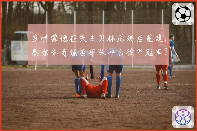 多特蒙德在失去贝林厄姆后重建，泰尔齐奇能否率队冲击德甲冠军？