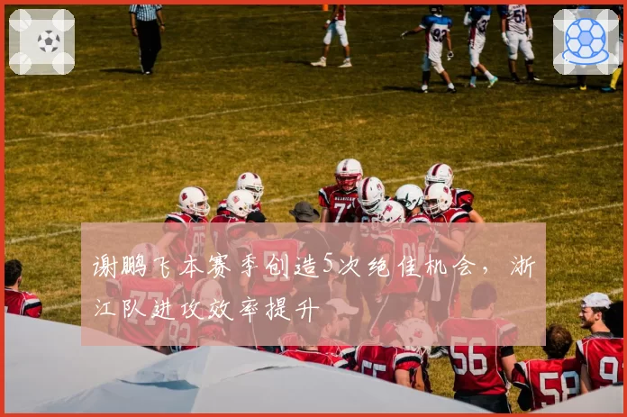 谢鹏飞本赛季创造5次绝佳机会,浙江队进攻效率提升