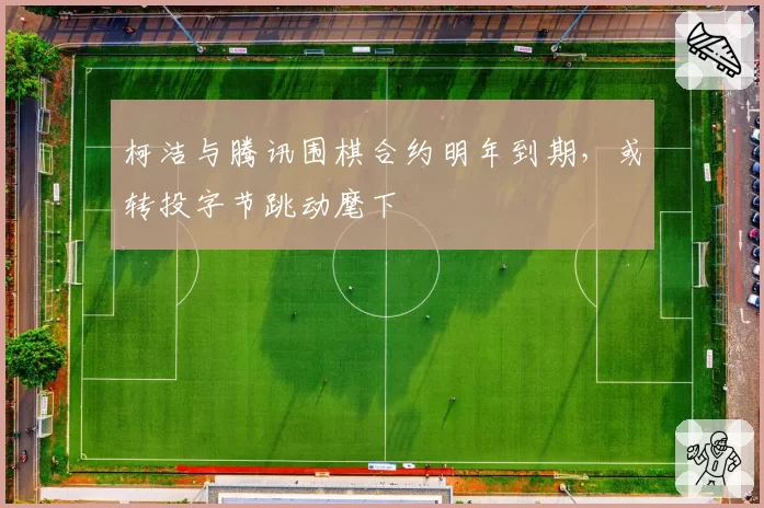 柯洁与腾讯围棋合约明年到期，或转投字节跳动麾下