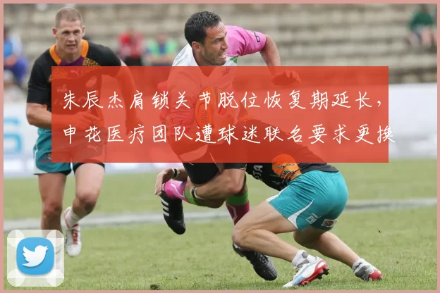 朱辰杰肩锁关节脱位恢复期延长,申花医疗团队遭球迷联名要求更换