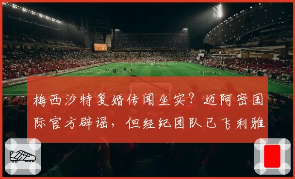 梅西沙特复婚传闻坐实?迈阿密国际官方辟谣,但经纪团队已飞利雅得密谈