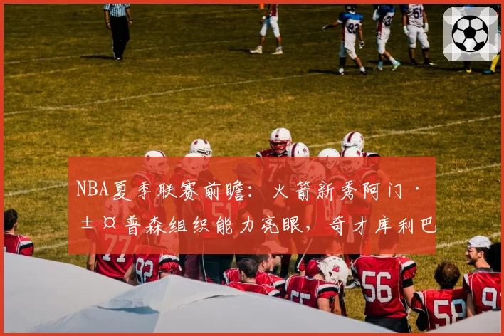 NBA夏季联赛前瞻：火箭新秀阿门·汤普森组织能力亮眼，奇才库利巴利防守覆盖面成卖点