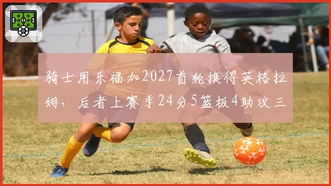 骑士用乐福加2027首轮换得英格拉姆，后者上赛季24分5篮板4助攻三分命中率38%