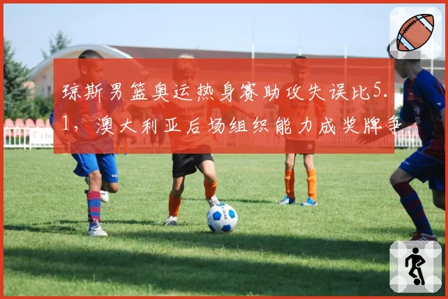 琼斯男篮奥运热身赛助攻失误比5.1，澳大利亚后场组织能力成奖牌争夺关键