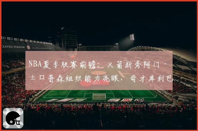 NBA夏季联赛前瞻：火箭新秀阿门·汤普森组织能力亮眼，奇才库利巴利防守覆盖面成卖点