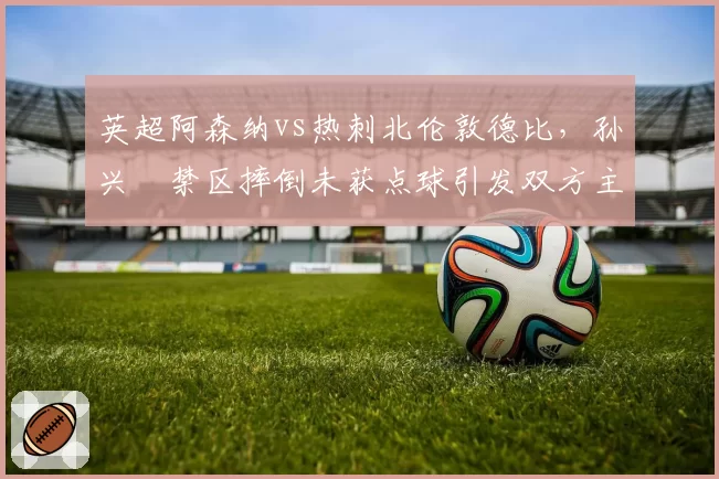 英超阿森纳vs热刺北伦敦德比,孙兴慜禁区摔倒未获点球引发双方主帅场边对骂