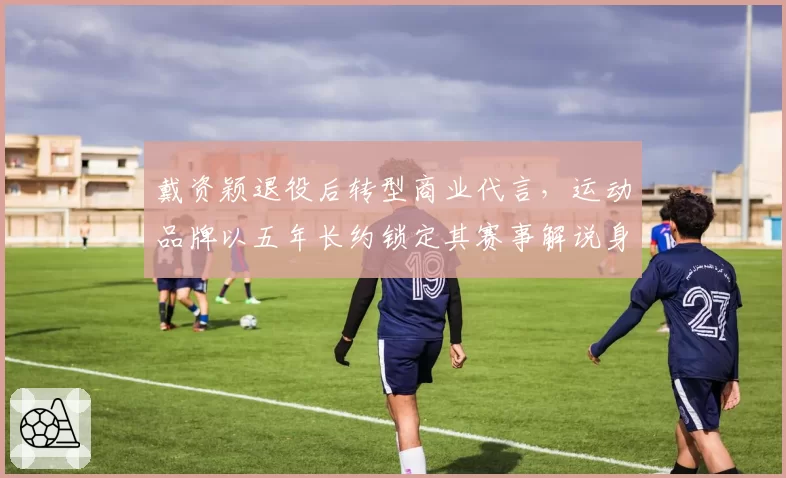 戴资颖退役后转型商业代言,运动品牌以五年长约锁定其赛事解说身份