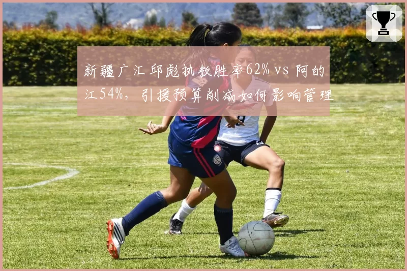 新疆广汇邱彪执教胜率62% vs 阿的江54%，引援预算削减如何影响管理层决策？