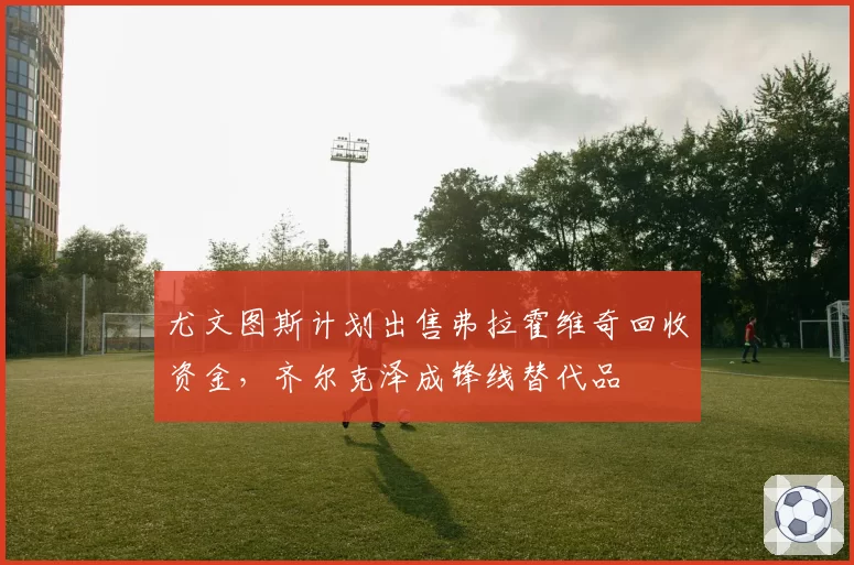 尤文图斯计划出售弗拉霍维奇回收资金,齐尔克泽成锋线替代品