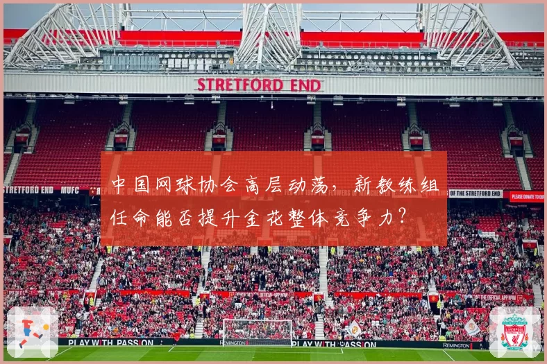 中国网球协会高层动荡,新教练组任命能否提升金花整体竞争力?
