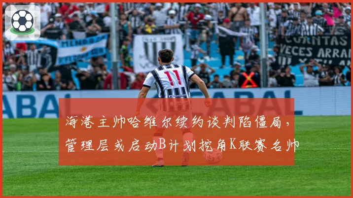 海港主帅哈维尔续约谈判陷僵局,管理层或启动B计划挖角K联赛名帅