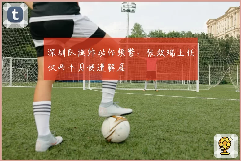 深圳队换帅动作频繁,张效瑞上任仅两个月便遭解雇