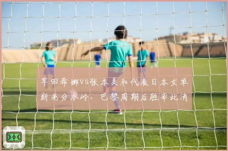 早田希娜vs张本美和代表日本女单新老分水岭,巴黎周期后胜率此消彼长引发奥运席位猜想