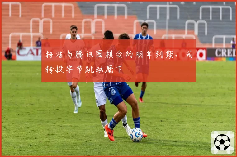 柯洁与腾讯围棋合约明年到期，或转投字节跳动麾下