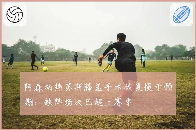 阿森纳热苏斯膝盖手术恢复慢于预期，缺阵场次已超上赛季