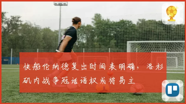 快船伦纳德复出时间表明确,洛杉矶内战争冠话语权或将易主